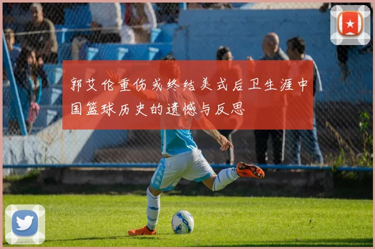 郭艾伦重伤或终结美式后卫生涯中国篮球历史的遗憾与反思