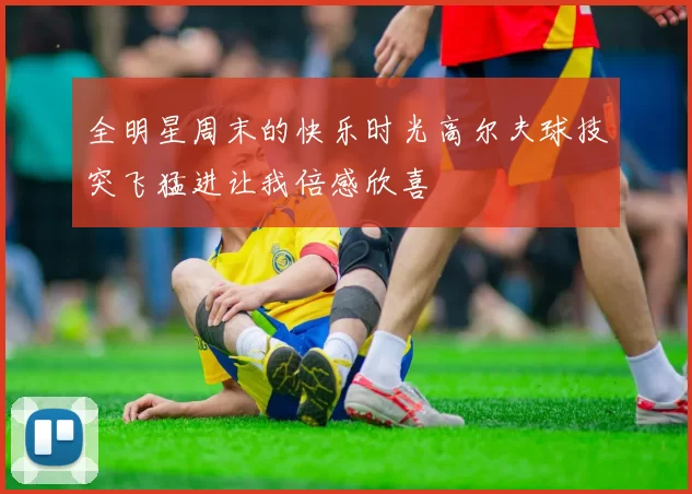 全明星周末的快乐时光高尔夫球技突飞猛进让我倍感欣喜