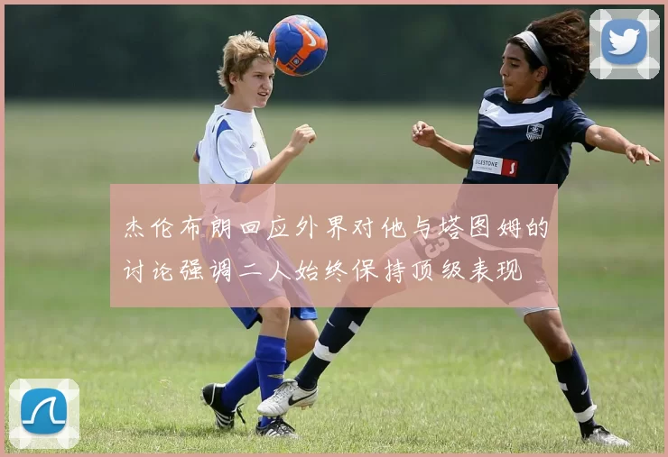 杰伦布朗回应外界对他与塔图姆的讨论强调二人始终保持顶级表现