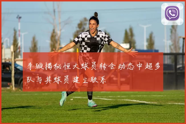 李璇揭秘恒大球员转会动态中超多队与其球员建立联系