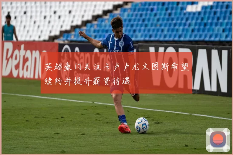 英超豪门关注卡卢卢尤文图斯希望续约并提升薪资待遇