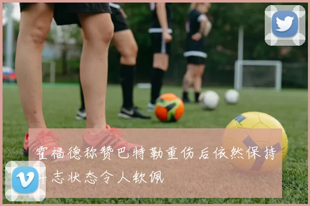 霍福德称赞巴特勒重伤后依然保持斗志状态令人钦佩