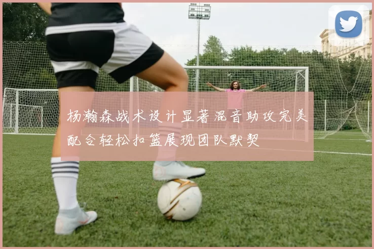 杨瀚森战术设计显著混音助攻完美配合轻松扣篮展现团队默契