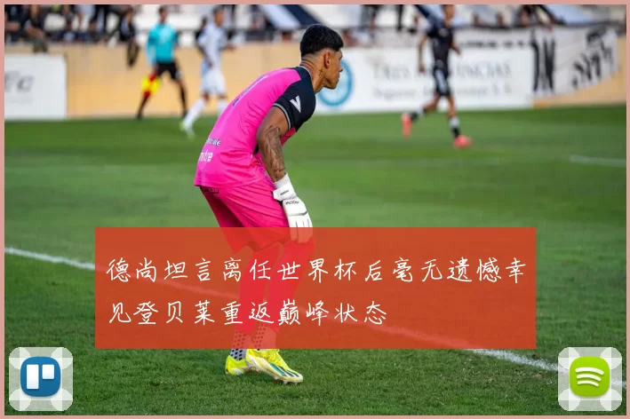 德尚坦言离任世界杯后毫无遗憾幸见登贝莱重返巅峰状态