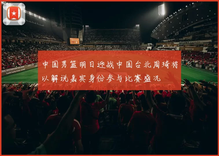 中国男篮明日迎战中国台北周琦将以解说嘉宾身份参与比赛盛况