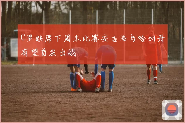 C罗缺席下周末比赛安吉洛与哈姆丹有望首发出战
