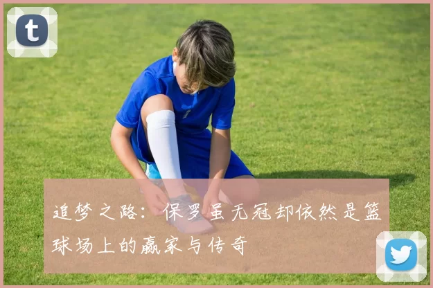 追梦之路：保罗虽无冠却依然是篮球场上的赢家与传奇