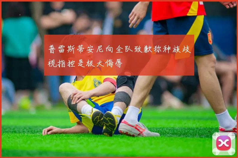 普雷斯蒂安尼向全队致歉称种族歧视指控是极大侮辱
