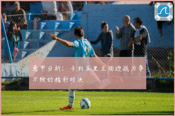 意甲分析：卡利亚里主场迎战力争不败的精彩对决