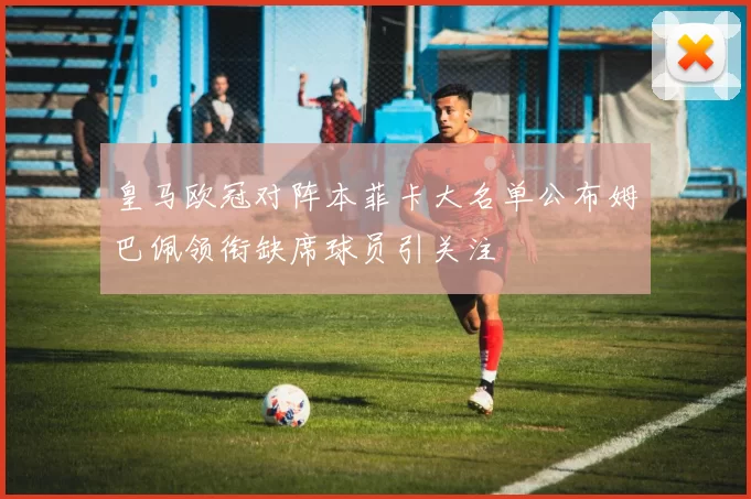皇马欧冠对阵本菲卡大名单公布姆巴佩领衔缺席球员引关注