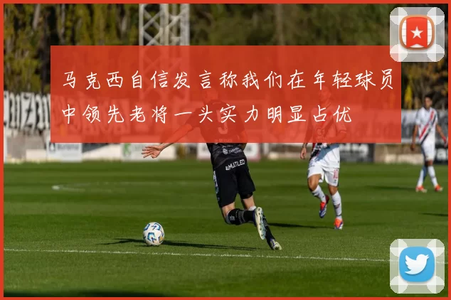 马克西自信发言称我们在年轻球员中领先老将一头实力明显占优