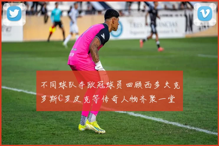 不同球队夺欧冠球员回顾西多夫克罗斯C罗皮克等传奇人物齐聚一堂
