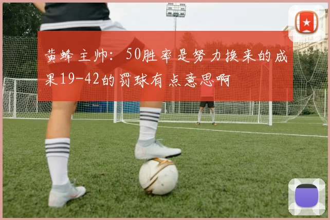 黄蜂主帅：50胜率是努力换来的成果19-42的罚球有点意思啊