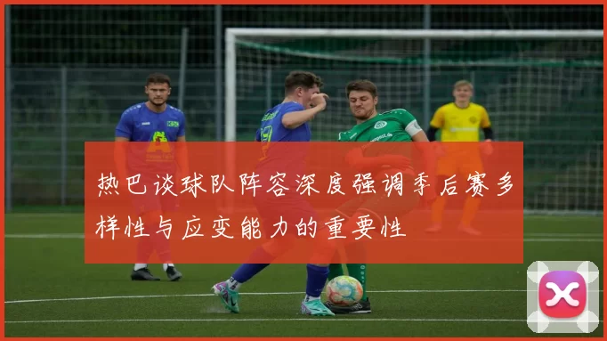 热巴谈球队阵容深度强调季后赛多样性与应变能力的重要性