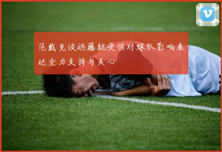 范戴克谈远藤航受伤对球队影响表达全力支持与关心