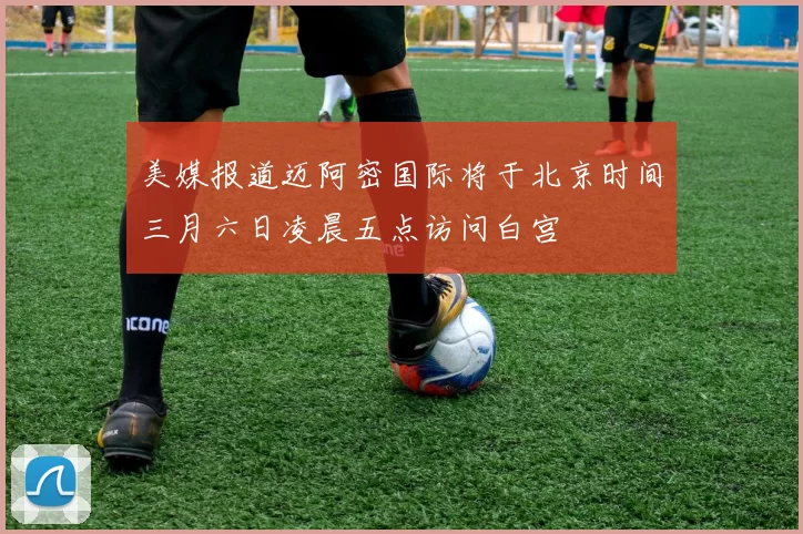 美媒报道迈阿密国际将于北京时间三月六日凌晨五点访问白宫