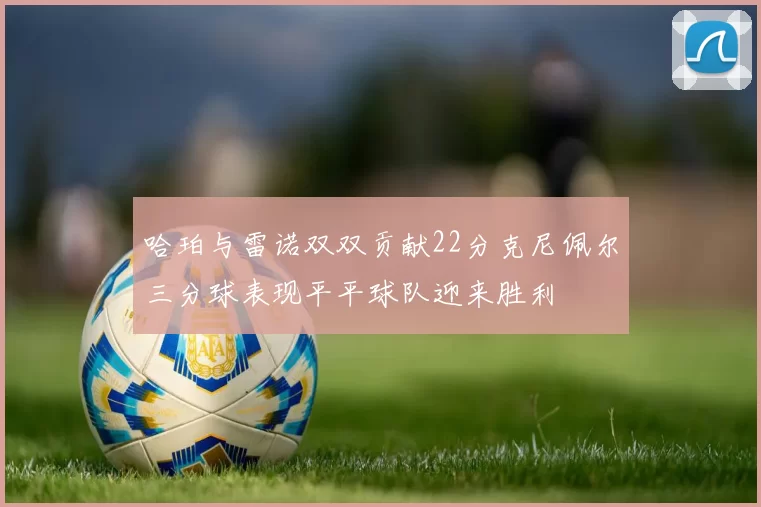 哈珀与雷诺双双贡献22分克尼佩尔三分球表现平平球队迎来胜利