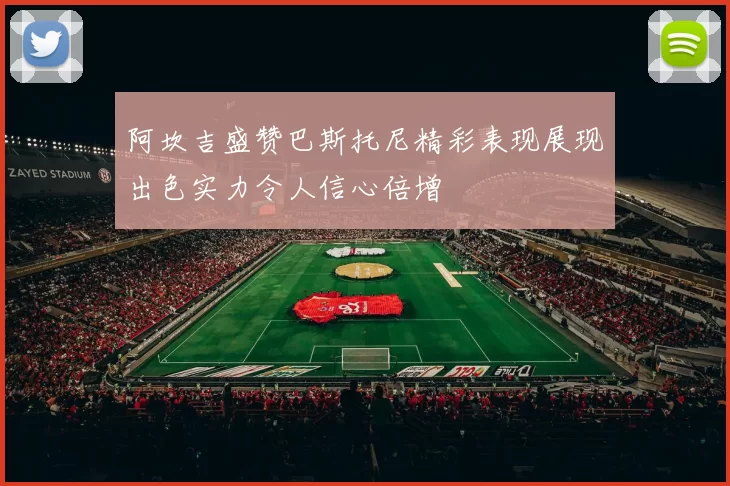 阿坎吉盛赞巴斯托尼精彩表现展现出色实力令人信心倍增