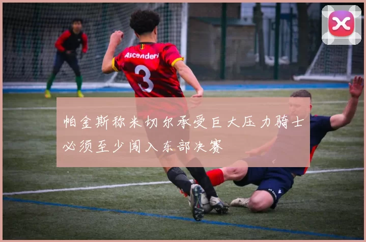 帕金斯称米切尔承受巨大压力骑士必须至少闯入东部决赛