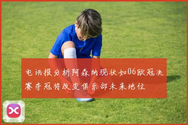 电讯报分析阿森纳现状如06欧冠决赛夺冠将改变俱乐部未来地位