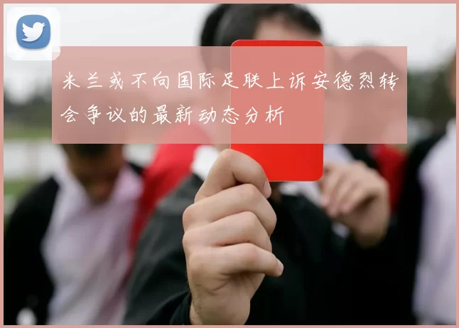 米兰或不向国际足联上诉安德烈转会争议的最新动态分析