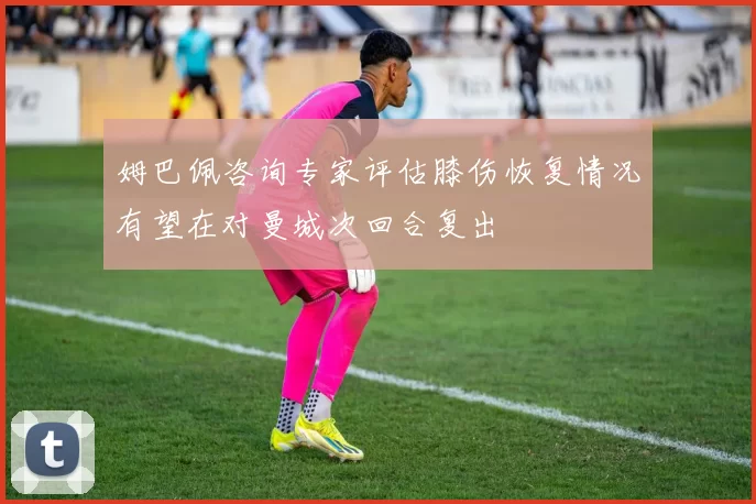 姆巴佩咨询专家评估膝伤恢复情况有望在对曼城次回合复出