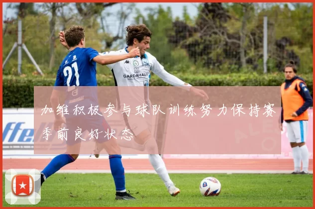 加维积极参与球队训练努力保持赛季前良好状态
