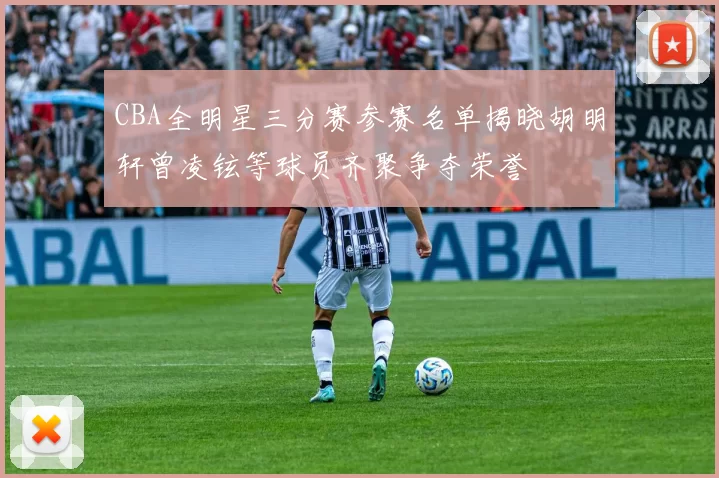 CBA全明星三分赛参赛名单揭晓胡明轩曾凌铉等球员齐聚争夺荣誉